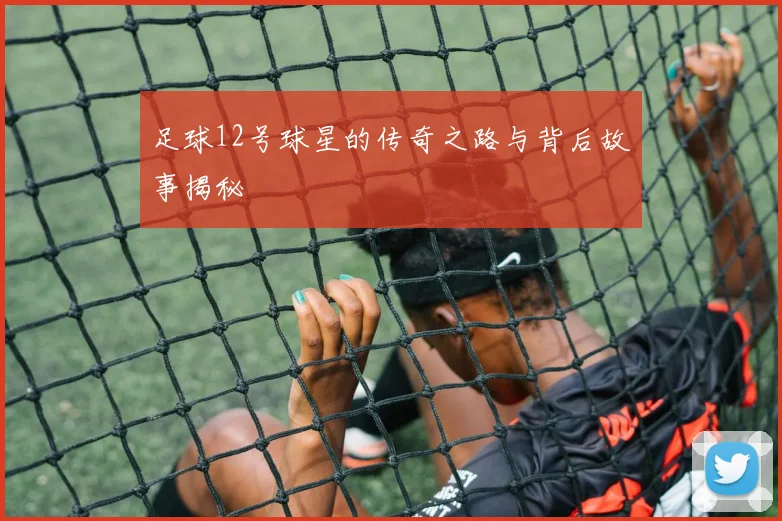 足球12号球星的传奇之路与背后故事揭秘