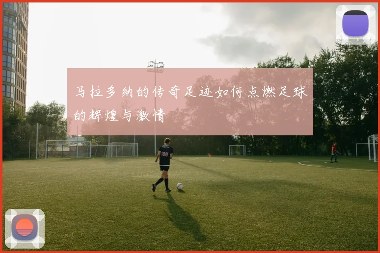 马拉多纳的传奇足迹如何点燃足球的辉煌与激情