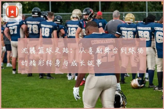 沈腾篮球之路：从喜剧舞台到球场的精彩转身与成长故事