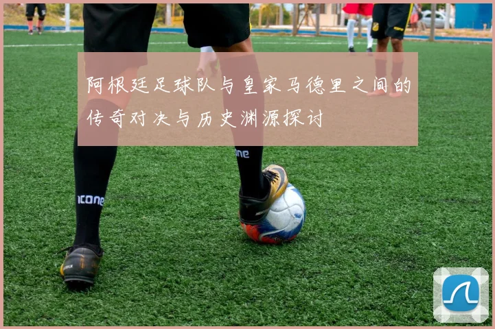 阿根廷足球队与皇家马德里之间的传奇对决与历史渊源探讨
