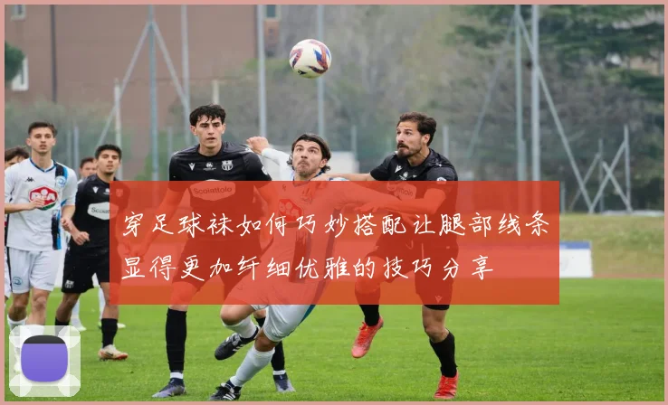 穿足球袜如何巧妙搭配让腿部线条显得更加纤细优雅的技巧分享