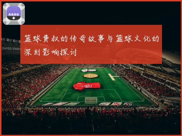 篮球费叔的传奇故事与篮球文化的深刻影响探讨