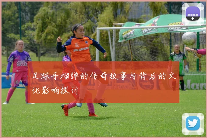 足球手榴弹的传奇故事与背后的文化影响探讨