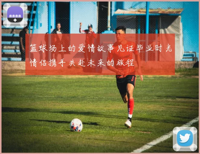 篮球场上的爱情故事见证毕业时光情侣携手共赴未来的旅程