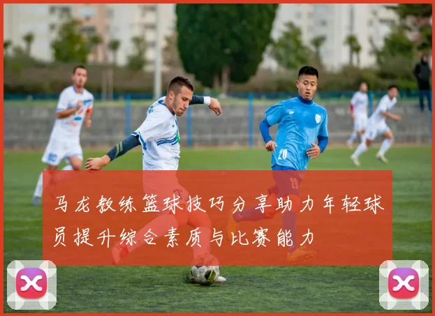 马龙教练篮球技巧分享助力年轻球员提升综合素质与比赛能力